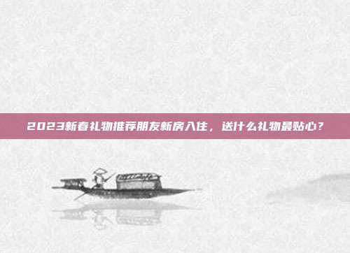 2023新春礼物推荐朋友新房入住，送什么礼物最贴心？