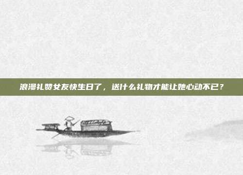 浪漫礼赞女友快生日了，送什么礼物才能让她心动不已？