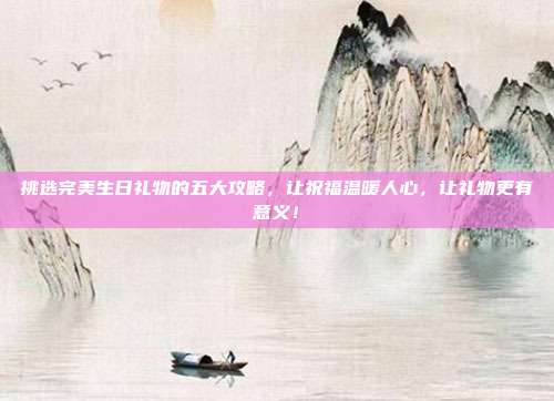 挑选完美生日礼物的五大攻略，让祝福温暖人心，让礼物更有意义！