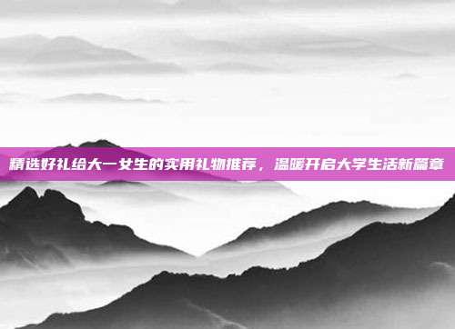 精选好礼给大一女生的实用礼物推荐，温暖开启大学生活新篇章
