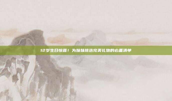 12岁生日惊喜！为妹妹挑选完美礼物的必备清单