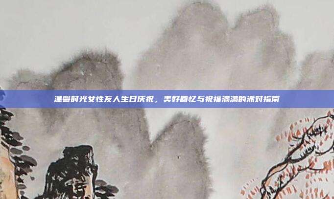 温馨时光女性友人生日庆祝，美好回忆与祝福满满的派对指南