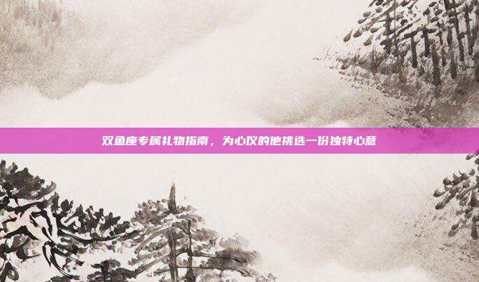 双鱼座专属礼物指南，为心仪的他挑选一份独特心意