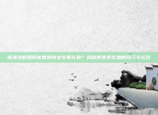 浪漫攻略如何优雅地向女生要礼物？揭秘男生索礼物的技巧与礼仪