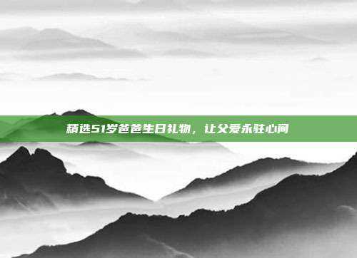 精选51岁爸爸生日礼物，让父爱永驻心间