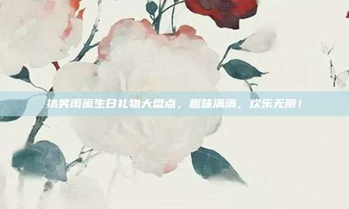 搞笑闺蜜生日礼物大盘点，趣味满满，欢乐无限！