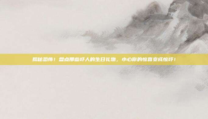 揭秘恐怖！盘点那些吓人的生日礼物，小心你的惊喜变成惊吓！
