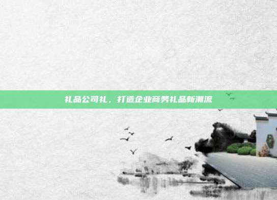 礼品公司礼，打造企业商务礼品新潮流