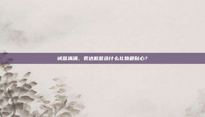 诚意满满，表达歉意选什么礼物最贴心？