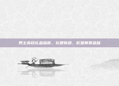 男士高档礼品指南，礼赠有道，彰显尊贵品味