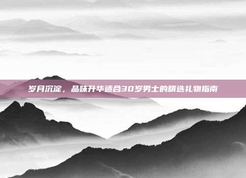岁月沉淀，品味升华适合30岁男士的精选礼物指南