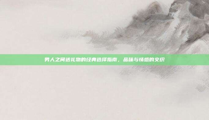 男人之间送礼物的经典选择指南，品味与情感的交织