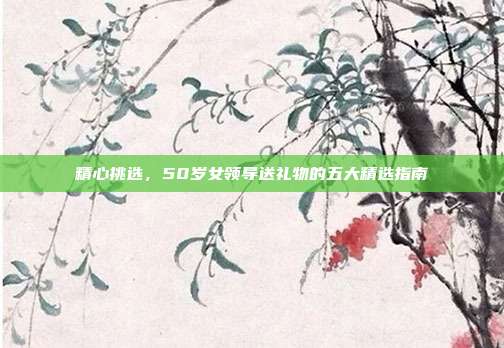 精心挑选，50岁女领导送礼物的五大精选指南