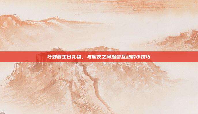 巧妙要生日礼物，与朋友之间温馨互动的小技巧