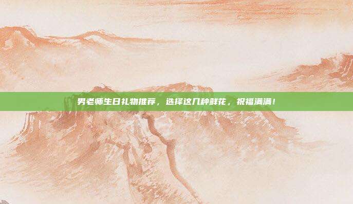 男老师生日礼物推荐，选择这几种鲜花，祝福满满！