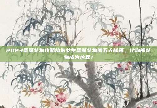 2023圣诞礼物攻略挑选女生圣诞礼物的五大秘籍，让你的礼物成为惊喜！