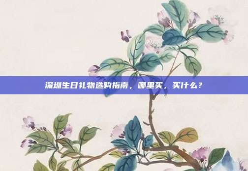 深圳生日礼物选购指南，哪里买，买什么？