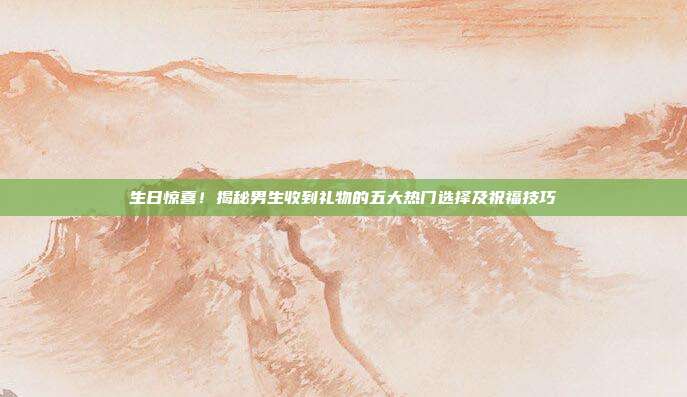 生日惊喜！揭秘男生收到礼物的五大热门选择及祝福技巧