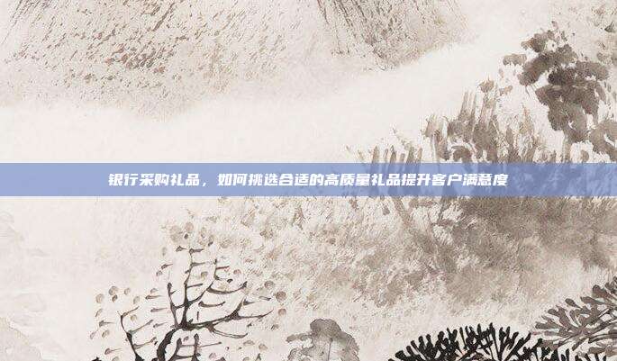 银行采购礼品，如何挑选合适的高质量礼品提升客户满意度