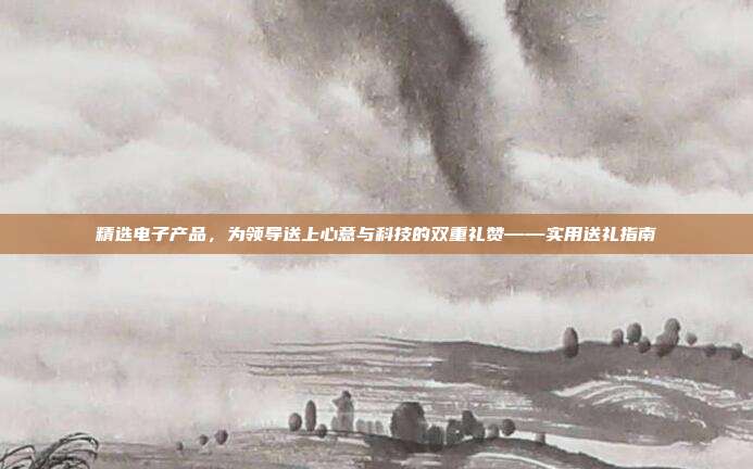 精选电子产品，为领导送上心意与科技的双重礼赞——实用送礼指南