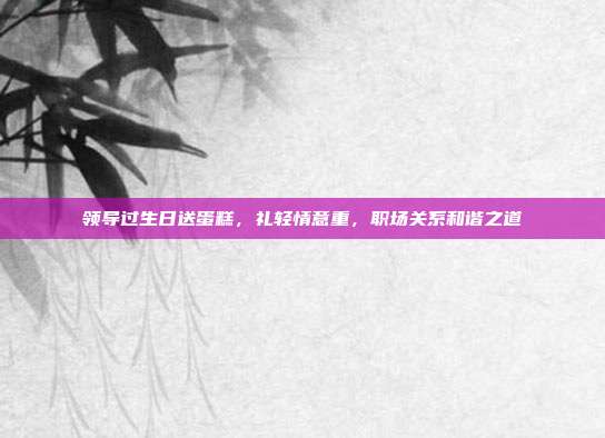 领导过生日送蛋糕，礼轻情意重，职场关系和谐之道