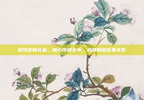 医院定制礼品，用心传递关怀，构建和谐医患关系