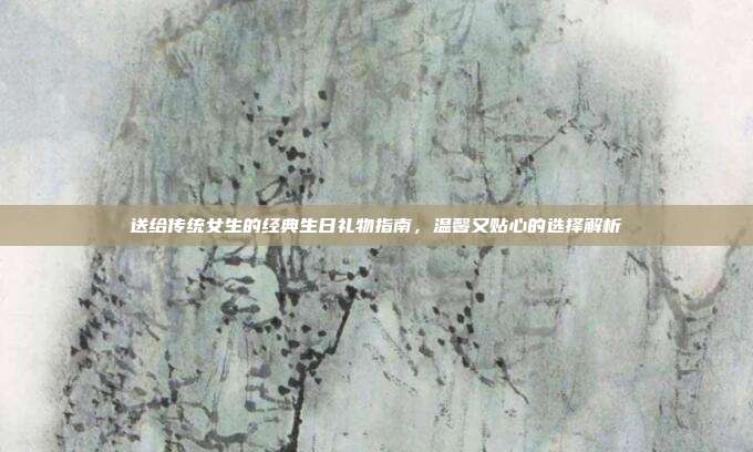 送给传统女生的经典生日礼物指南，温馨又贴心的选择解析