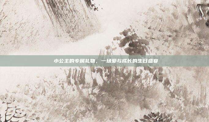 🎉 小公主的专属礼物，一场爱与成长的生日盛宴 🎁