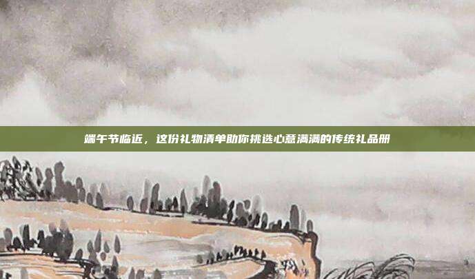端午节临近，这份礼物清单助你挑选心意满满的传统礼品册