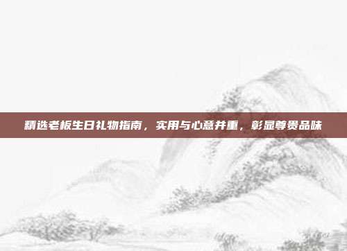 精选老板生日礼物指南，实用与心意并重，彰显尊贵品味