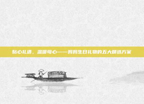 贴心礼遇，温暖母心——妈妈生日礼物的五大精选方案