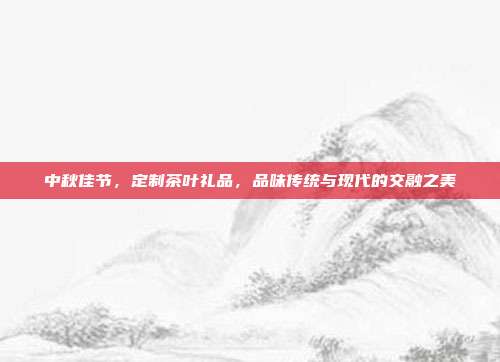 中秋佳节，定制茶叶礼品，品味传统与现代的交融之美