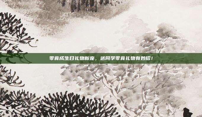 零食成生日礼物新宠，送同学零食礼物有妙招！