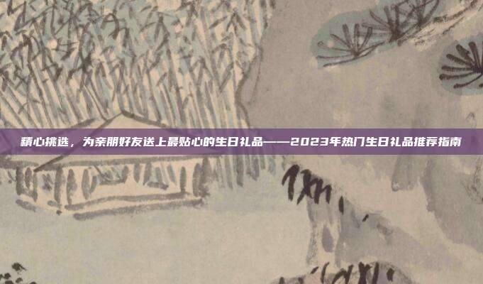 精心挑选，为亲朋好友送上最贴心的生日礼品——2023年热门生日礼品推荐指南