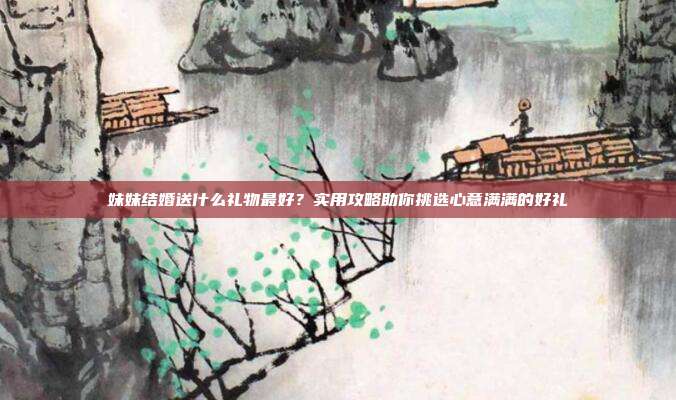 妹妹结婚送什么礼物最好？实用攻略助你挑选心意满满的好礼