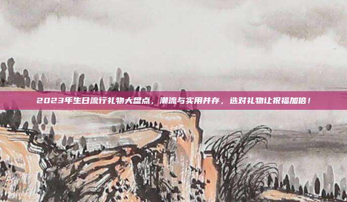 2023年生日流行礼物大盘点，潮流与实用并存，选对礼物让祝福加倍！