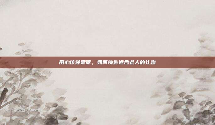 用心传递爱意，如何挑选适合老人的礼物