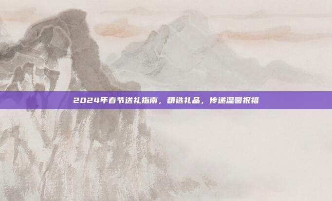 2024年春节送礼指南，精选礼品，传递温馨祝福