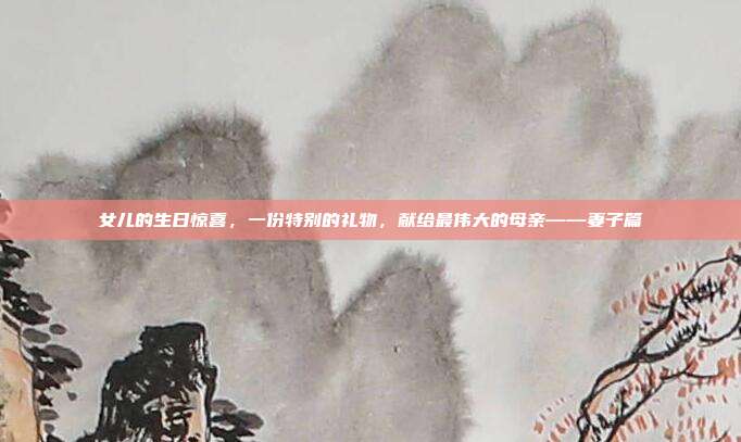 女儿的生日惊喜，一份特别的礼物，献给最伟大的母亲——妻子篇