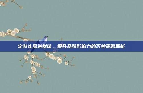 定制礼品送媒体，提升品牌影响力的巧妙策略解析