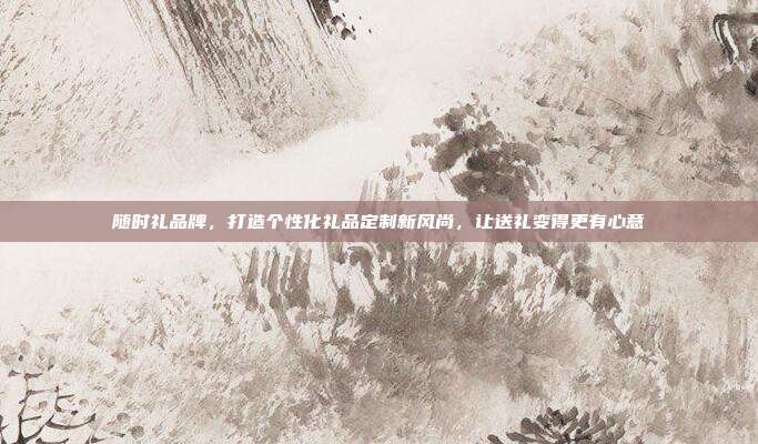 随时礼品牌，打造个性化礼品定制新风尚，让送礼变得更有心意