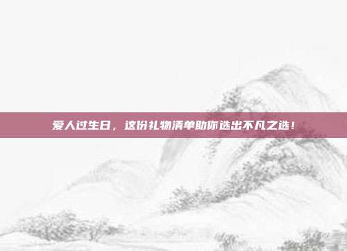 爱人过生日，这份礼物清单助你选出不凡之选！