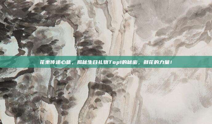 花束传递心意，揭秘生日礼物Top1的秘密，鲜花的力量！