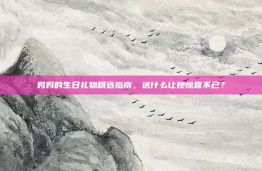妈妈的生日礼物精选指南，送什么让她惊喜不已？