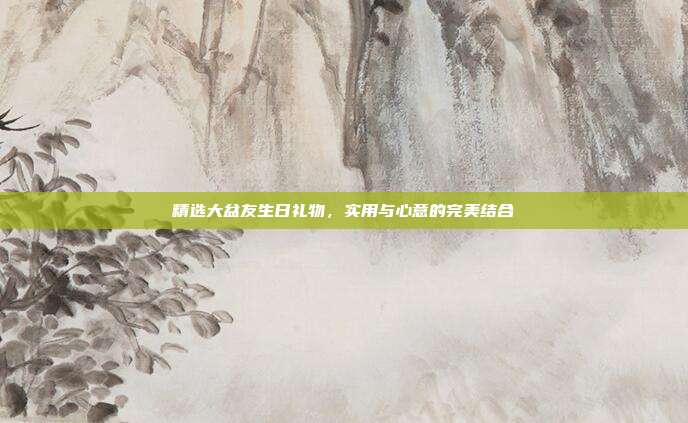 精选大盆友生日礼物，实用与心意的完美结合