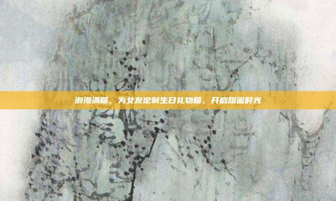 浪漫满箱，为女友定制生日礼物箱，开启甜蜜时光
