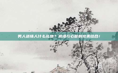 男人送情人什么礼物？浪漫与心意的完美结合！