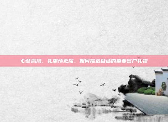 心意满满，礼重情更深，如何挑选合适的重要客户礼物