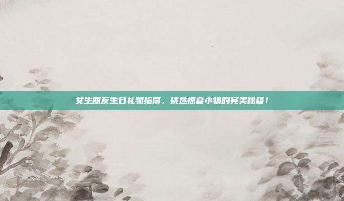 女生朋友生日礼物指南，挑选惊喜小物的完美秘籍！