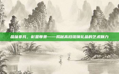 品味非凡，彰显尊贵——揭秘高档琉璃礼品的艺术魅力